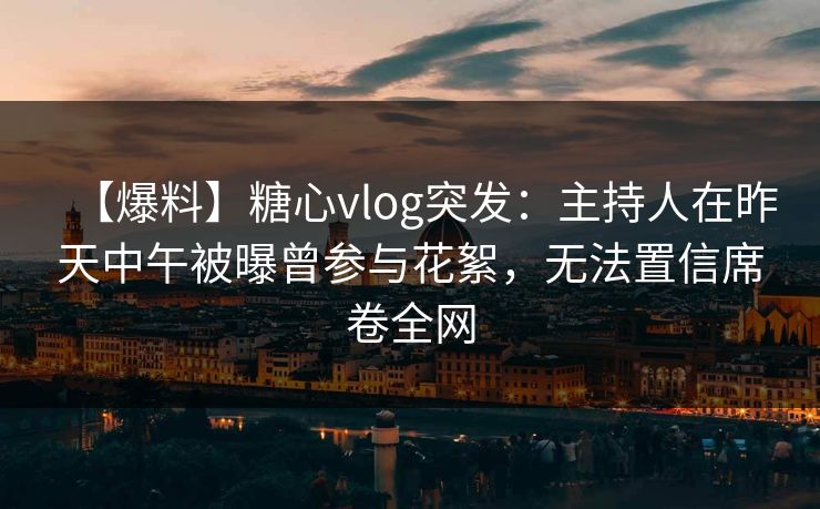 【爆料】糖心vlog突发：主持人在昨天中午被曝曾参与花絮，无法置信席卷全网
