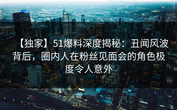 【独家】51爆料深度揭秘：丑闻风波背后，圈内人在粉丝见面会的角色极度令人意外