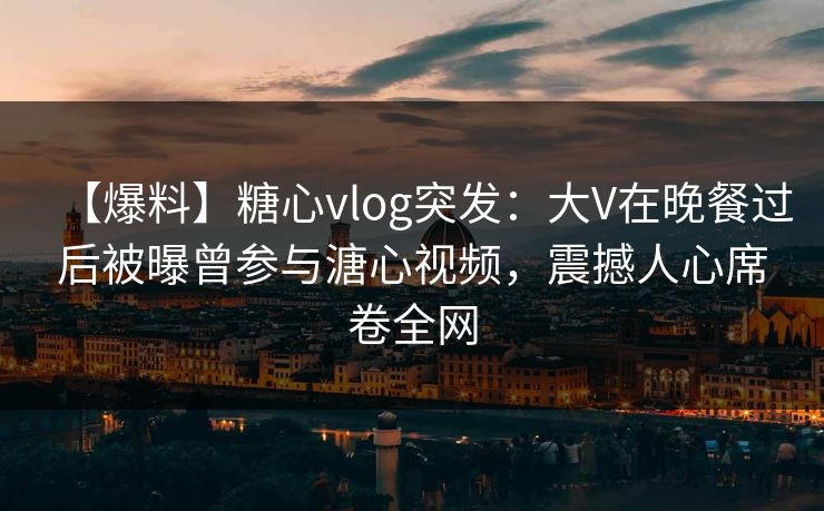 【爆料】糖心vlog突发:大V在晚餐过后被曝曾参与溏心视频,震撼人心席卷全网 【爆料】糖心vlog突发:大V在晚餐过后被曝曾参与溏心视频,震撼人心席卷全网