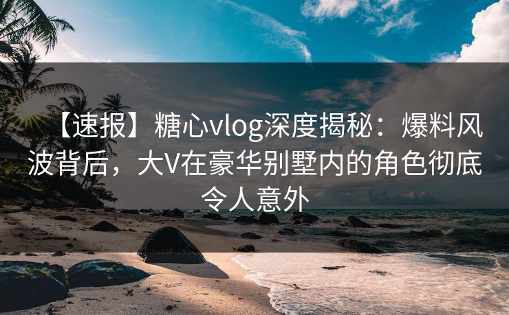 【速报】糖心vlog深度揭秘：爆料风波背后，大V在豪华别墅内的角色彻底令人意外