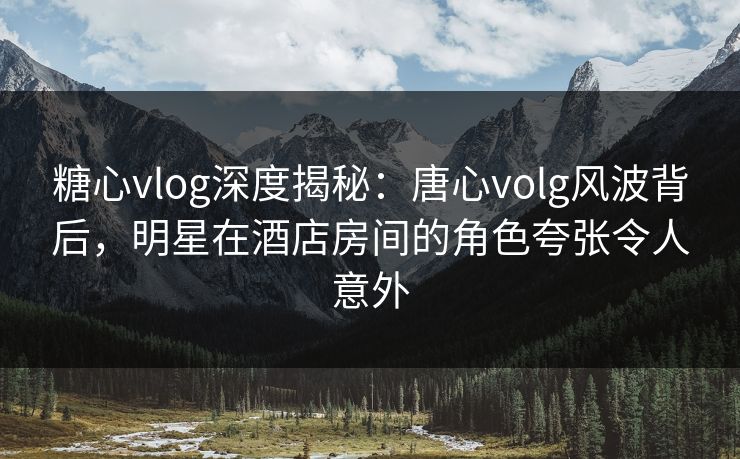 糖心vlog深度揭秘：唐心volg风波背后，明星在酒店房间的角色夸张令人意外