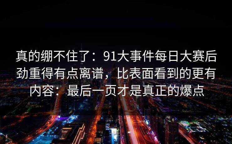 真的绷不住了：91大事件每日大赛后劲重得有点离谱，比表面看到的更有内容：最后一页才是真正的爆点