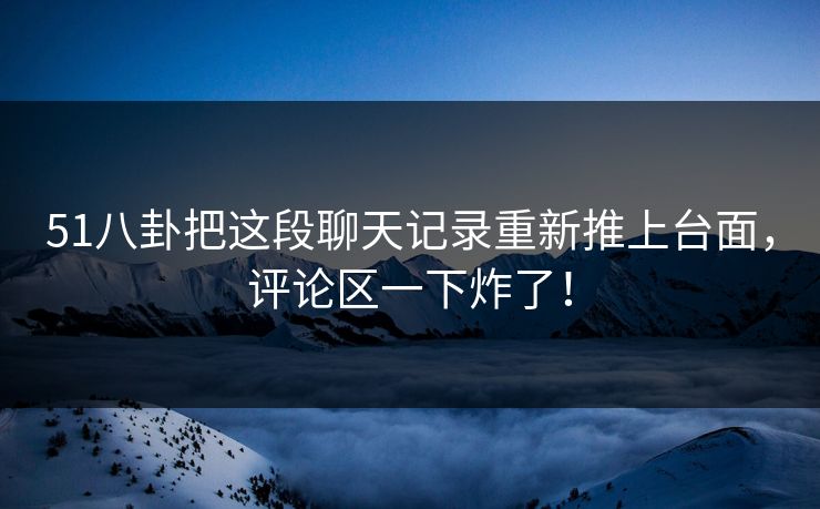 51八卦把这段聊天记录重新推上台面，评论区一下炸了！