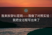 我来拆穿91官网——我做了对照实验｜我把全过程写出来了