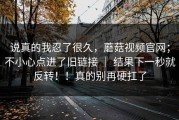 说真的我忍了很久，蘑菇视频官网；不小心点进了旧链接 ｜ 结果下一秒就反转！！真的别再硬扛了