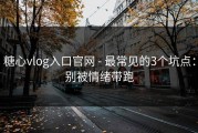 糖心vlog入口官网 - 最常见的3个坑点：别被情绪带跑