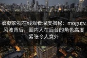 蘑菇影视在线观看深度揭秘：mogutv风波背后，圈内人在后台的角色高度紧张令人意外