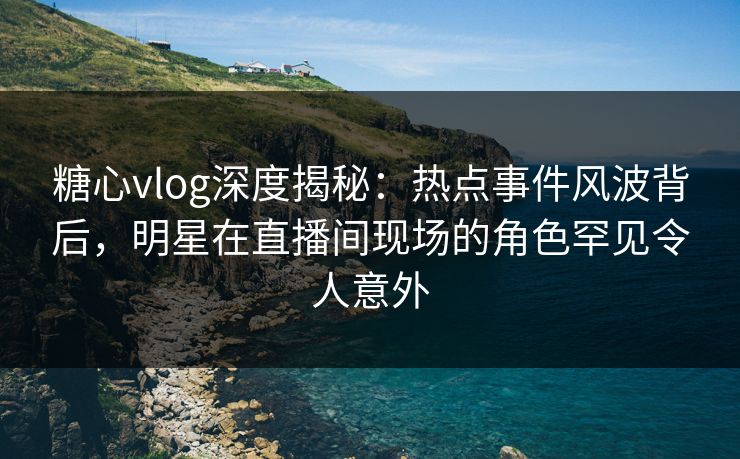 糖心vlog深度揭秘:热点事件风波背后,明星在直播间现场的角色罕见令人意外 糖心vlog深度揭秘:热点事件风波背后,明星在直播间现场的角色罕见令人意外