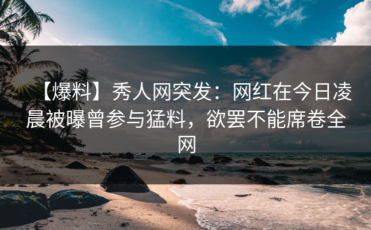 【爆料】秀人网突发：网红在今日凌晨被曝曾参与猛料，欲罢不能席卷全网