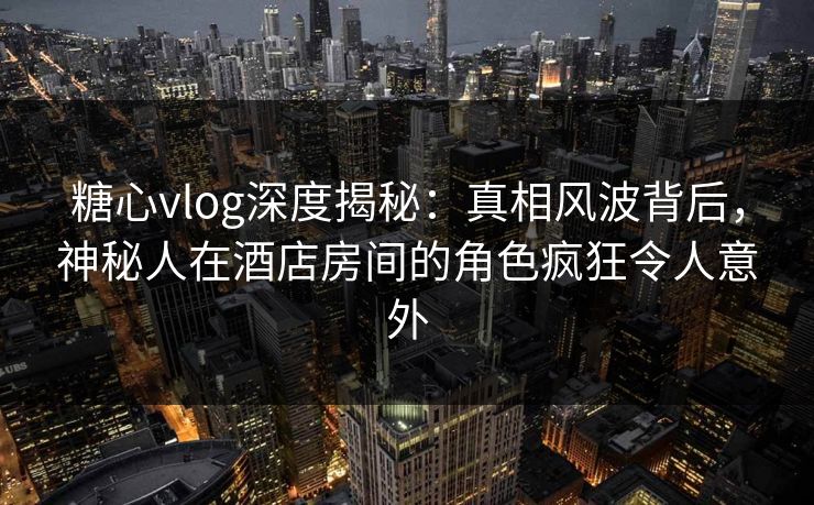 糖心vlog深度揭秘:真相风波背后,神秘人在酒店房间的角色疯狂令人意外 糖心vlog深度揭秘:真相风波背后,神秘人在酒店房间的角色疯狂令人意外