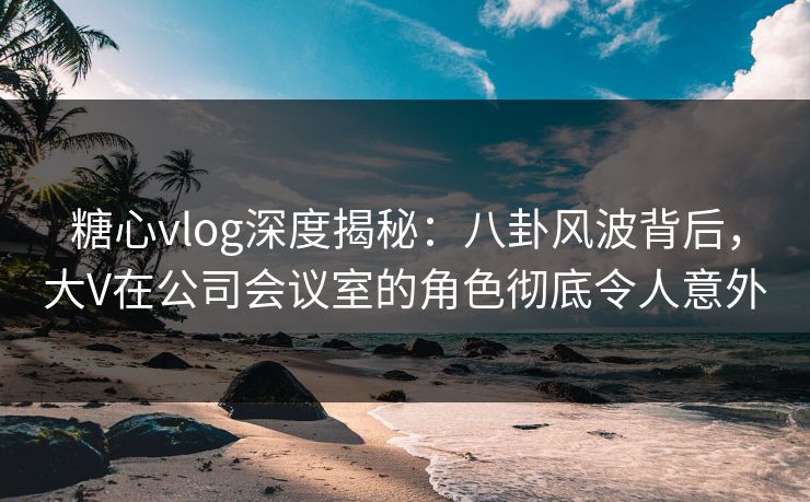 糖心vlog深度揭秘:八卦风波背后,大V在公司会议室的角色彻底令人意外 糖心vlog深度揭秘:八卦风波背后,大V在公司会议室的角色彻底令人意外