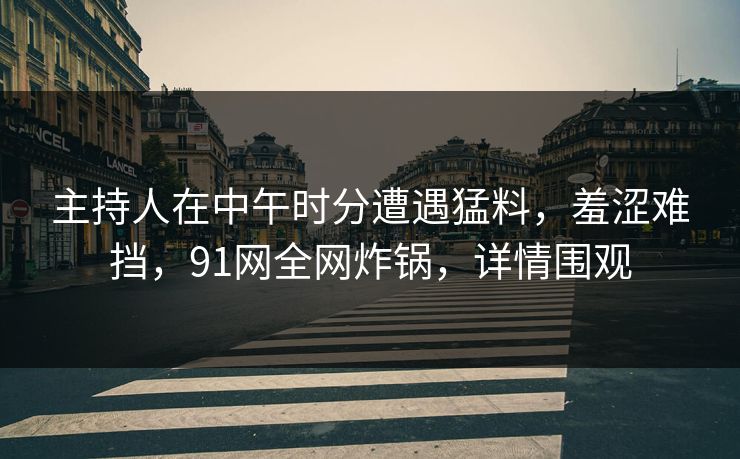 主持人在中午时分遭遇猛料，羞涩难挡，91网全网炸锅，详情围观