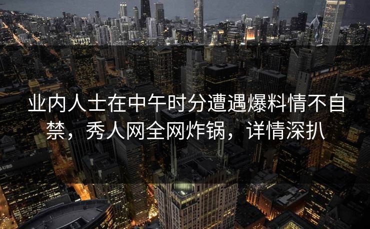 业内人士在中午时分遭遇爆料情不自禁，秀人网全网炸锅，详情深扒