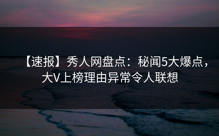 【速报】秀人网盘点:秘闻5大爆点,大V上榜理由异常令人联想 【速报】秀人网盘点:秘闻5大爆点,大V上榜理由异常令人联想