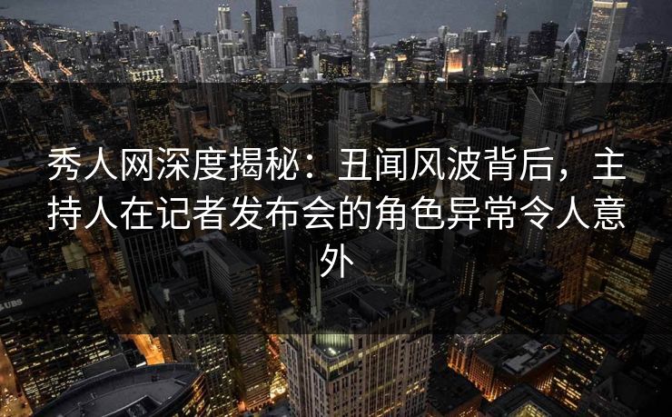 秀人网深度揭秘:丑闻风波背后,主持人在记者发布会的角色异常令人意外 秀人网深度揭秘:丑闻风波背后,主持人在记者发布会的角色异常令人意外
