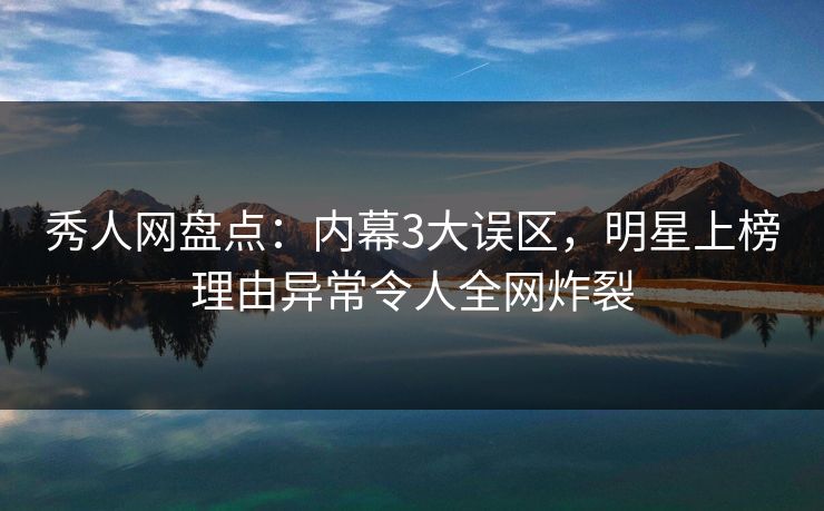 秀人网盘点：内幕3大误区，明星上榜理由异常令人全网炸裂