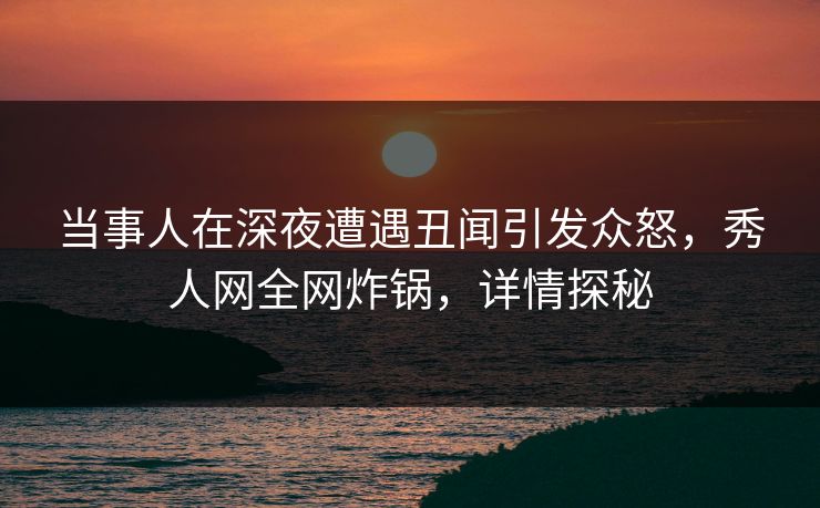 当事人在深夜遭遇丑闻引发众怒,秀人网全网炸锅,详情探秘 当事人在深夜遭遇丑闻引发众怒,秀人网全网炸锅,详情探秘