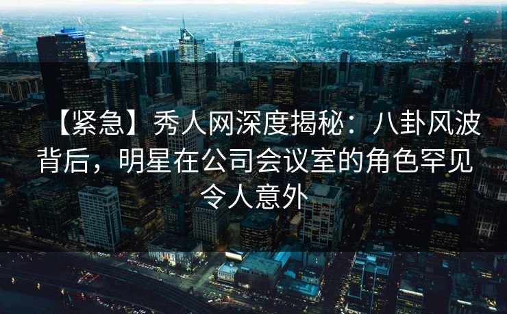 【紧急】秀人网深度揭秘:八卦风波背后,明星在公司会议室的角色罕见令人意外 【紧急】秀人网深度揭秘:八卦风波背后,明星在公司会议室的角色罕见令人意外