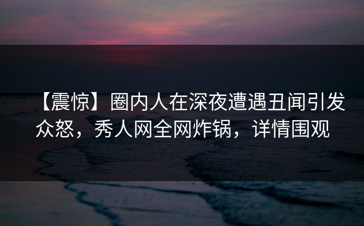【震惊】圈内人在深夜遭遇丑闻引发众怒,秀人网全网炸锅,详情围观 【震惊】圈内人在深夜遭遇丑闻引发众怒,秀人网全网炸锅,详情围观