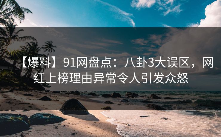 【爆料】91网盘点：八卦3大误区，网红上榜理由异常令人引发众怒