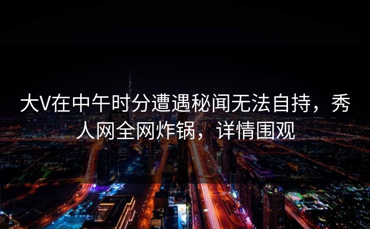 大V在中午时分遭遇秘闻无法自持，秀人网全网炸锅，详情围观