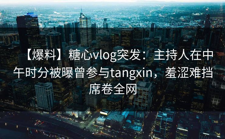 【爆料】糖心vlog突发：主持人在中午时分被曝曾参与tangxin，羞涩难挡席卷全网