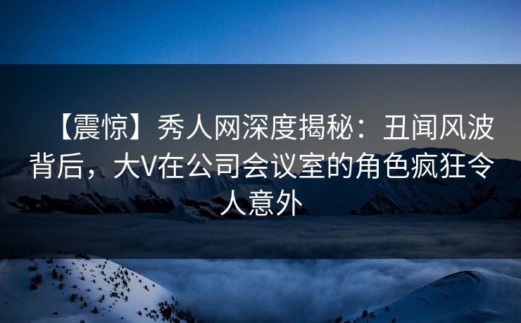 【震惊】秀人网深度揭秘：丑闻风波背后，大V在公司会议室的角色疯狂令人意外