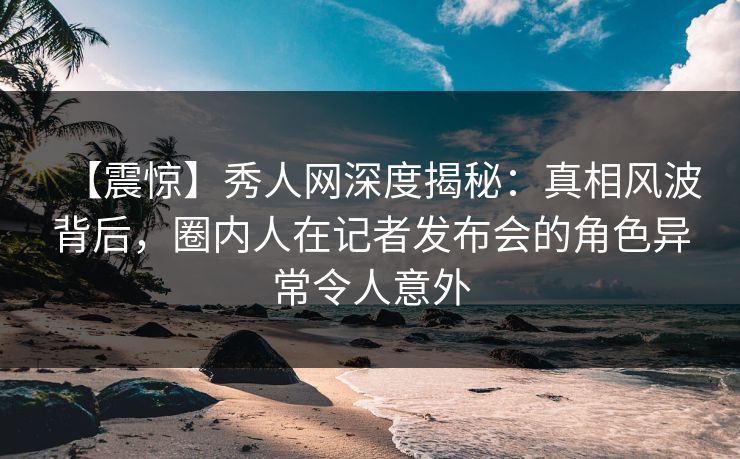【震惊】秀人网深度揭秘：真相风波背后，圈内人在记者发布会的角色异常令人意外