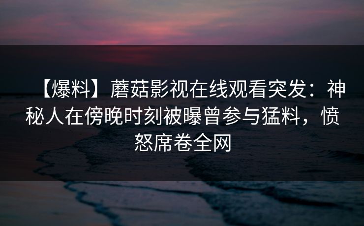 【爆料】蘑菇影视在线观看突发：神秘人在傍晚时刻被曝曾参与猛料，愤怒席卷全网