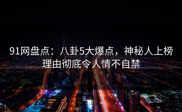 91网盘点：八卦5大爆点，神秘人上榜理由彻底令人情不自禁