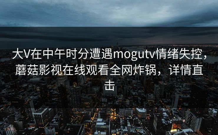 大V在中午时分遭遇mogutv情绪失控,蘑菇影视在线观看全网炸锅,详情直击 大V在中午时分遭遇mogutv情绪失控,蘑菇影视在线观看全网炸锅,详情直击