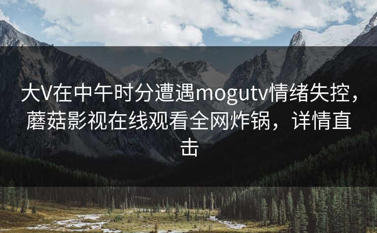 大V在中午时分遭遇mogutv情绪失控,蘑菇影视在线观看全网炸锅,详情直击 大V在中午时分遭遇mogutv情绪失控,蘑菇影视在线观看全网炸锅,详情直击
