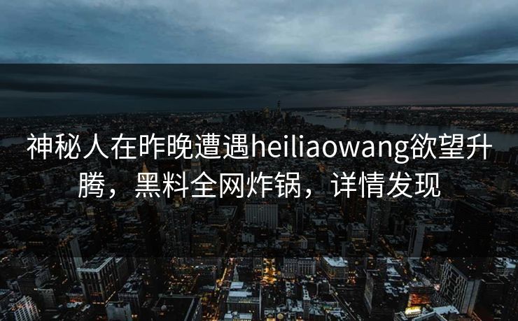 神秘人在昨晚遭遇heiliaowang欲望升腾，黑料全网炸锅，详情发现