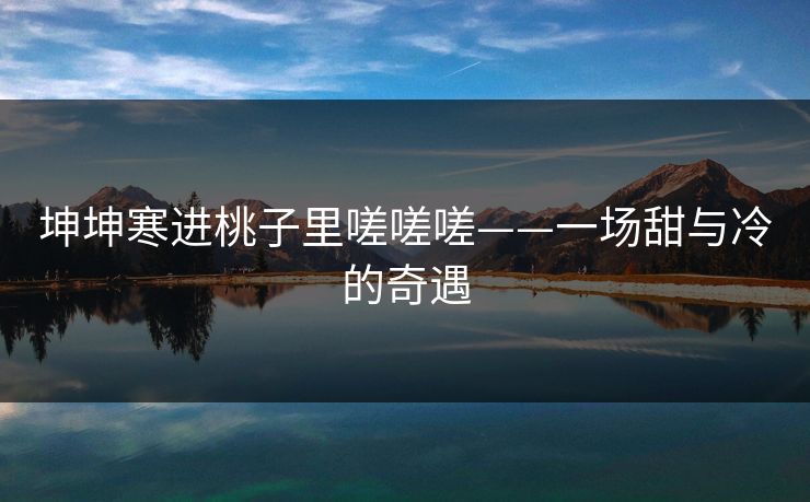 坤坤寒进桃子里嗟嗟嗟——一场甜与冷的奇遇