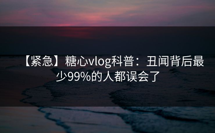 【紧急】糖心vlog科普:丑闻背后最少99%的人都误会了 【紧急】糖心vlog科普:丑闻背后最少99%的人都误会了
