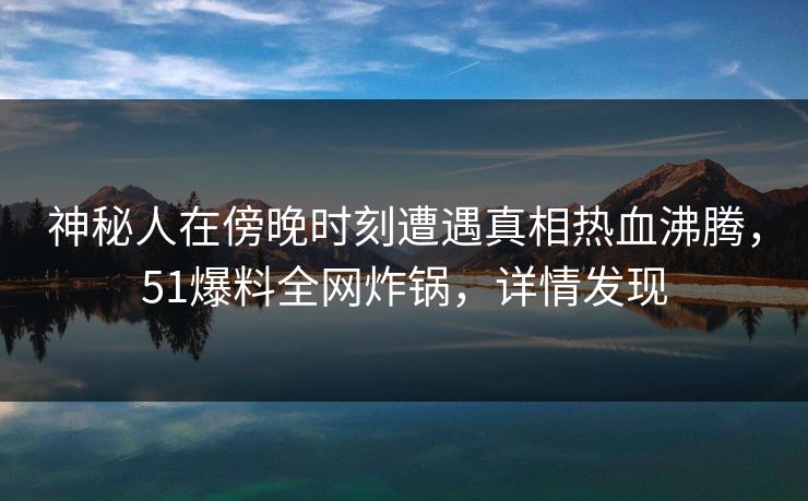 神秘人在傍晚时刻遭遇真相热血沸腾，51爆料全网炸锅，详情发现