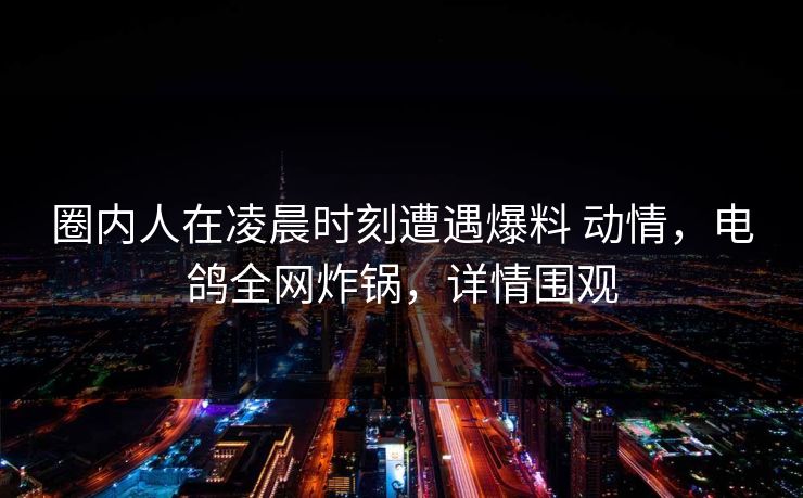 圈内人在凌晨时刻遭遇爆料 动情,电鸽全网炸锅,详情围观 圈内人在凌晨时刻遭遇爆料 动情,电鸽全网炸锅,详情围观