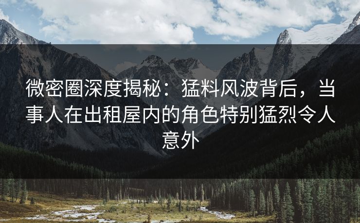 微密圈深度揭秘：猛料风波背后，当事人在出租屋内的角色特别猛烈令人意外