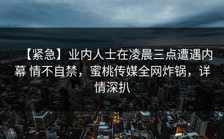 【紧急】业内人士在凌晨三点遭遇内幕 情不自禁，蜜桃传媒全网炸锅，详情深扒