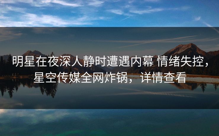 明星在夜深人静时遭遇内幕 情绪失控,星空传媒全网炸锅,详情查看 明星在夜深人静时遭遇内幕 情绪失控,星空传媒全网炸锅,详情查看