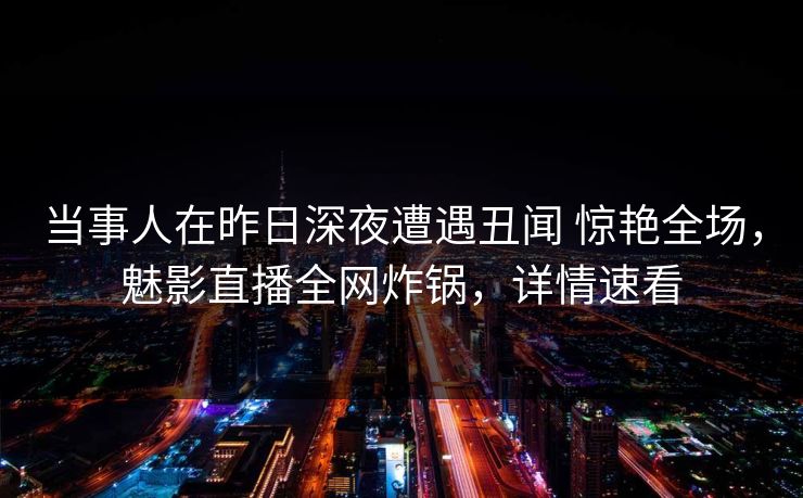 当事人在昨日深夜遭遇丑闻 惊艳全场,魅影直播全网炸锅,详情速看 当事人在昨日深夜遭遇丑闻 惊艳全场,魅影直播全网炸锅,详情速看