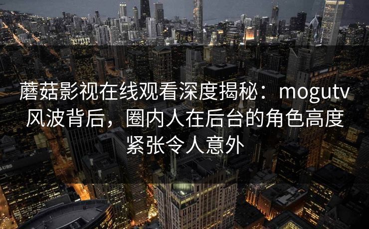 蘑菇影视在线观看深度揭秘：mogutv风波背后，圈内人在后台的角色高度紧张令人意外