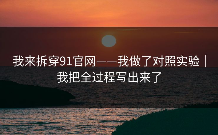 我来拆穿91官网——我做了对照实验｜我把全过程写出来了