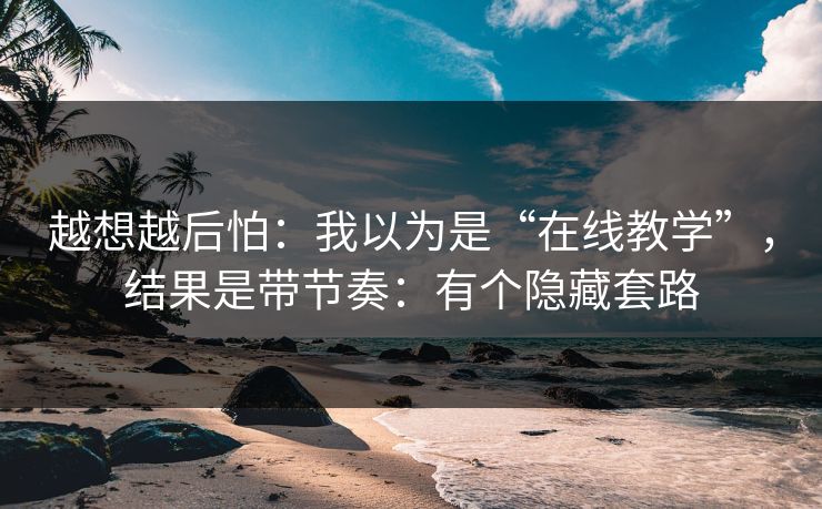 越想越后怕：我以为是“在线教学”，结果是带节奏：有个隐藏套路