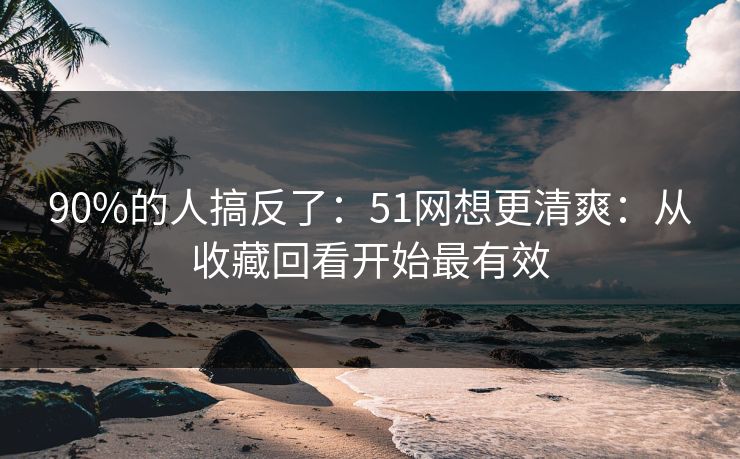 90%的人搞反了:51网想更清爽:从收藏回看开始最有效 90%的人搞反了:51网想更清爽:从收藏回看开始最有效