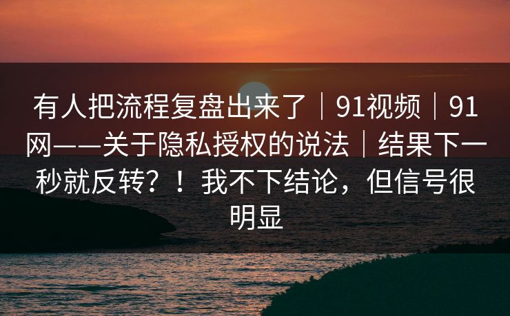 有人把流程复盘出来了｜91视频｜91网——关于隐私授权的说法｜结果下一秒就反转？！我不下结论，但信号很明显