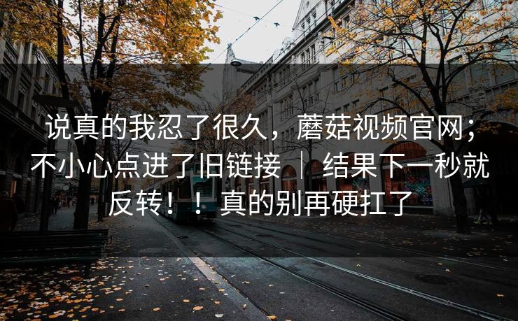 说真的我忍了很久，蘑菇视频官网；不小心点进了旧链接 ｜ 结果下一秒就反转！！真的别再硬扛了