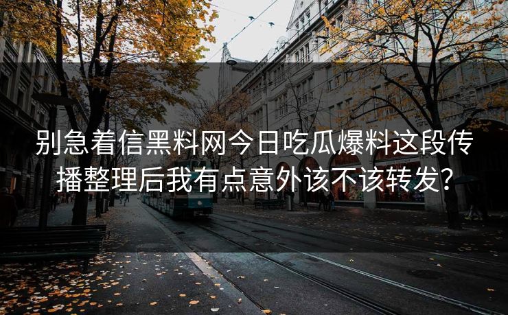 别急着信黑料网今日吃瓜爆料这段传播整理后我有点意外该不该转发? 别急着信黑料网今日吃瓜爆料这段传播整理后我有点意外该不该转发?