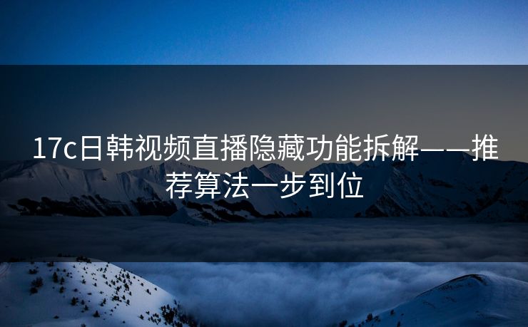 17c日韩视频直播隐藏功能拆解——推荐算法一步到位