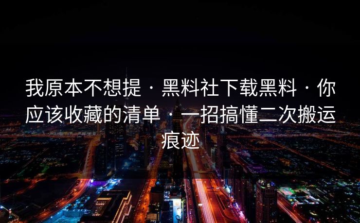 我原本不想提 · 黑料社下载黑料 · 你应该收藏的清单 · 一招搞懂二次搬运痕迹
